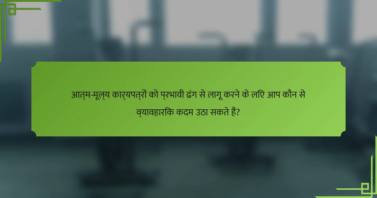 आत्म-मूल्य कार्यपत्रों को प्रभावी ढंग से लागू करने के लिए आप कौन से व्यावहारिक कदम उठा सकते हैं?