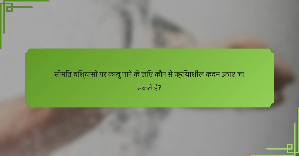 सीमित विश्वासों पर काबू पाने के लिए कौन से क्रियाशील कदम उठाए जा सकते हैं?